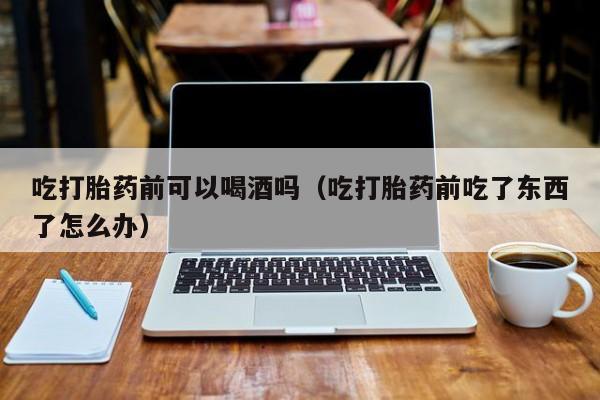 在哪购买打胎药吃打胎药前可以喝酒吗（吃打胎药前吃了东西了怎么办）
